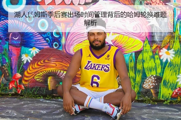 湖人詹姆斯季后赛出场时间管理背后的哈姆轮换难题解析