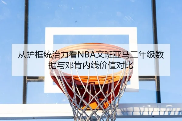 从护框统治力看NBA文班亚马二年级数据与邓肯内线价值对比