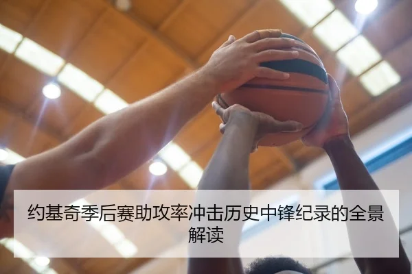 约基奇季后赛助攻率冲击历史中锋纪录的全景解读