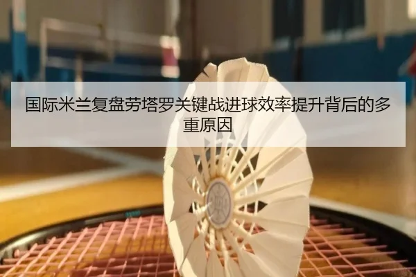 国际米兰复盘劳塔罗关键战进球效率提升背后的多重原因