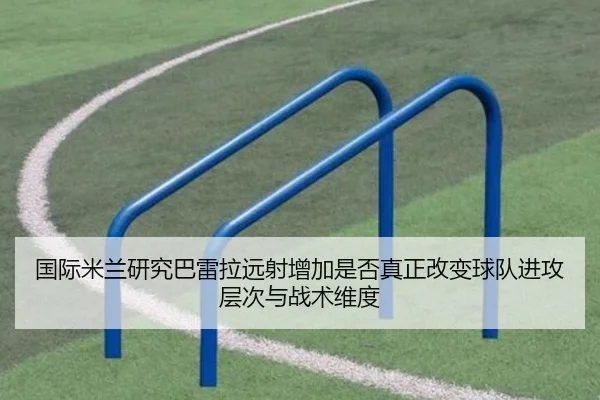 国际米兰研究巴雷拉远射增加是否真正改变球队进攻层次与战术维度