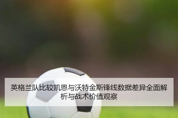 英格兰队比较凯恩与沃特金斯锋线数据差异全面解析与战术价值观察