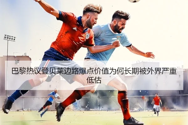 巴黎热议登贝莱边路爆点价值为何长期被外界严重低估