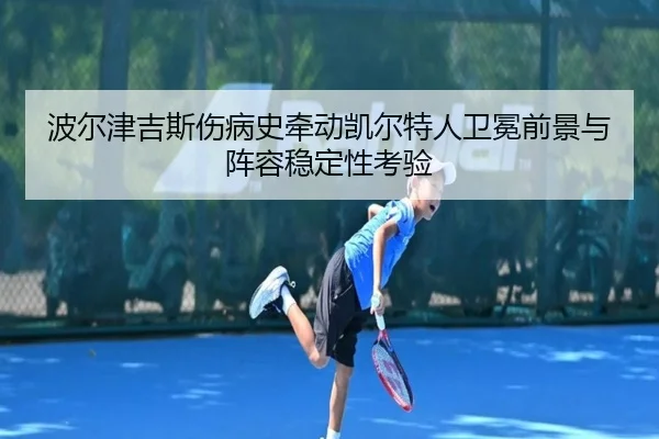波尔津吉斯伤病史牵动凯尔特人卫冕前景与阵容稳定性考验