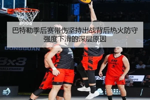 巴特勒季后赛带伤坚持出战背后热火防守强度下滑的深层原因