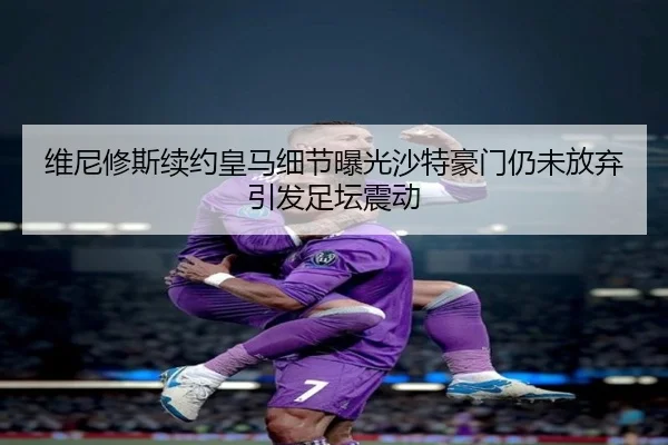 维尼修斯续约皇马细节曝光沙特豪门仍未放弃引发足坛震动