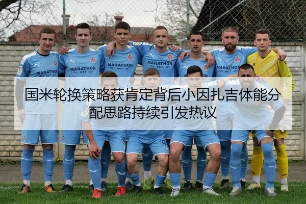 国米轮换策略获肯定背后小因扎吉体能分配思路持续引发热议