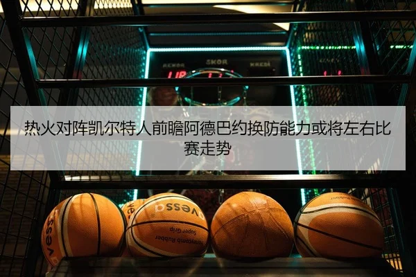 热火对阵凯尔特人前瞻阿德巴约换防能力或将左右比赛走势